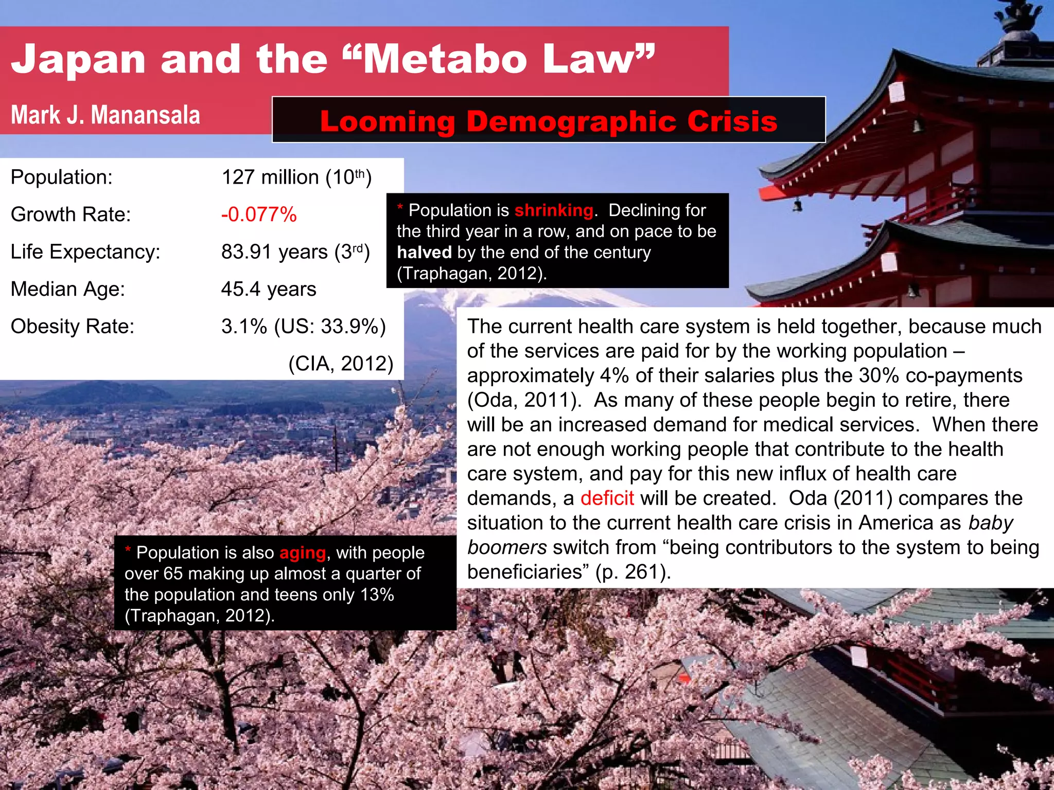Japan and the “Metabo Law”
Mark J. Manansala                      Looming Demographic Crisis
Population:               127 million (10th)
Growth Rate:              -0.077%                * Population is shrinking. Declining for
                                                 the third year in a row, and on pace to be
Life Expectancy:          83.91 years (3rd)      halved by the end of the century
                                                 (Traphagan, 2012).
Median Age:               45.4 years
Obesity Rate:             3.1% (US: 33.9%)                The current health care system is held together, because much
                                                          of the services are paid for by the working population –
                                   (CIA, 2012)
                                                          approximately 4% of their salaries plus the 30% co-payments
                                                          (Oda, 2011). As many of these people begin to retire, there
                                                          will be an increased demand for medical services. When there
                                                          are not enough working people that contribute to the health
                                                          care system, and pay for this new influx of health care
                                                          demands, a deficit will be created. Oda (2011) compares the
                                                          situation to the current health care crisis in America as baby
              * Population is also aging, with people     boomers switch from “being contributors to the system to being
              over 65 making up almost a quarter of       beneficiaries” (p. 261).
              the population and teens only 13%
              (Traphagan, 2012).
 