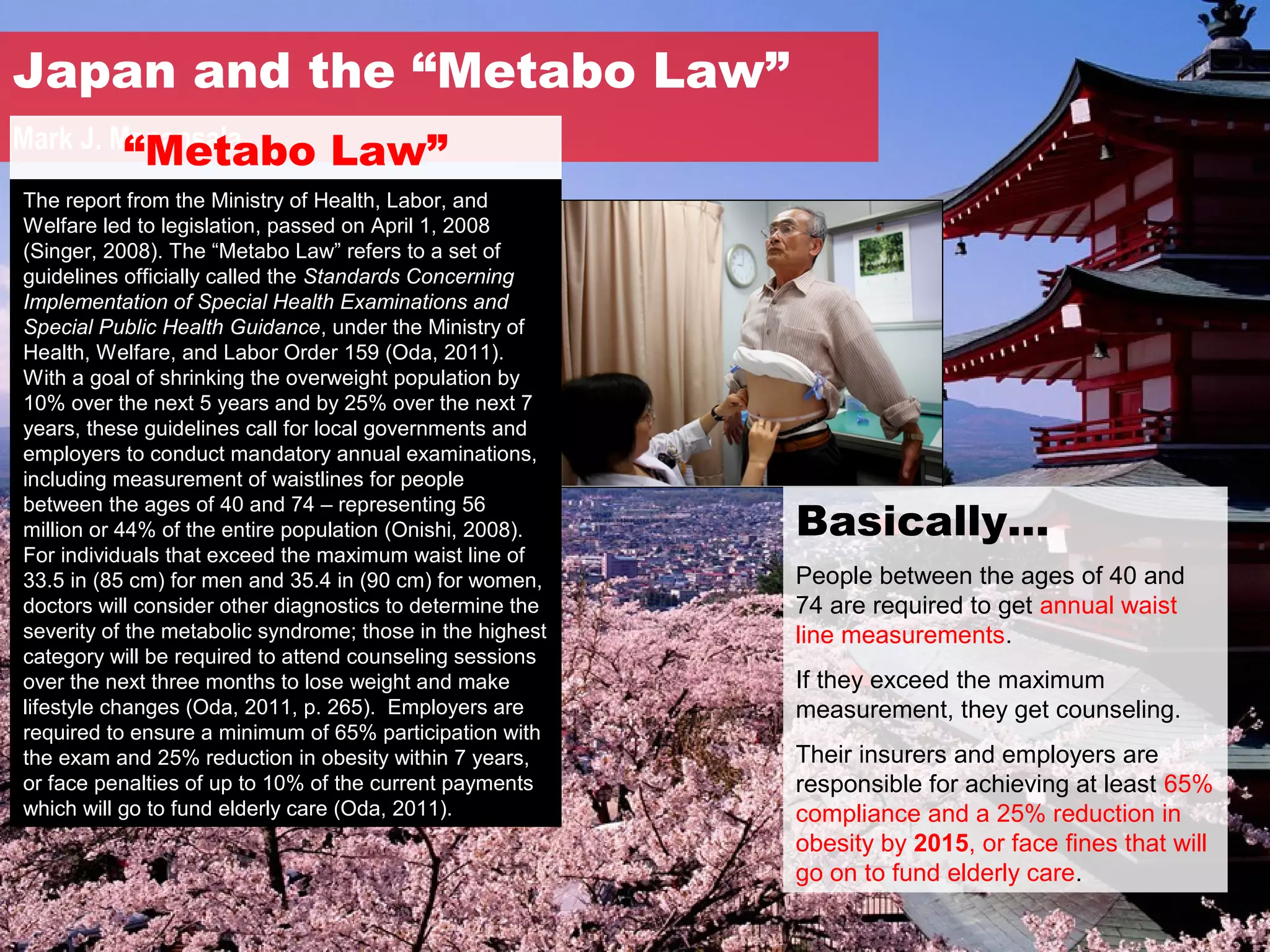 Japan and the “Metabo Law”
          “Metabo Law”
Mark J. Manansala
The report from the Ministry of Health, Labor, and
Welfare led to legislation, passed on April 1, 2008
(Singer, 2008). The “Metabo Law” refers to a set of
guidelines officially called the Standards Concerning
Implementation of Special Health Examinations and
Special Public Health Guidance, under the Ministry of
Health, Welfare, and Labor Order 159 (Oda, 2011).
With a goal of shrinking the overweight population by
10% over the next 5 years and by 25% over the next 7
years, these guidelines call for local governments and
employers to conduct mandatory annual examinations,
including measurement of waistlines for people

                                                           Basically…
between the ages of 40 and 74 – representing 56
million or 44% of the entire population (Onishi, 2008).
For individuals that exceed the maximum waist line of
33.5 in (85 cm) for men and 35.4 in (90 cm) for women,     People between the ages of 40 and
doctors will consider other diagnostics to determine the   74 are required to get annual waist
severity of the metabolic syndrome; those in the highest   line measurements.
category will be required to attend counseling sessions
over the next three months to lose weight and make         If they exceed the maximum
lifestyle changes (Oda, 2011, p. 265). Employers are       measurement, they get counseling.
required to ensure a minimum of 65% participation with
the exam and 25% reduction in obesity within 7 years,      Their insurers and employers are
or face penalties of up to 10% of the current payments     responsible for achieving at least 65%
which will go to fund elderly care (Oda, 2011).            compliance and a 25% reduction in
                                                           obesity by 2015, or face fines that will
                                                           go on to fund elderly care.
 