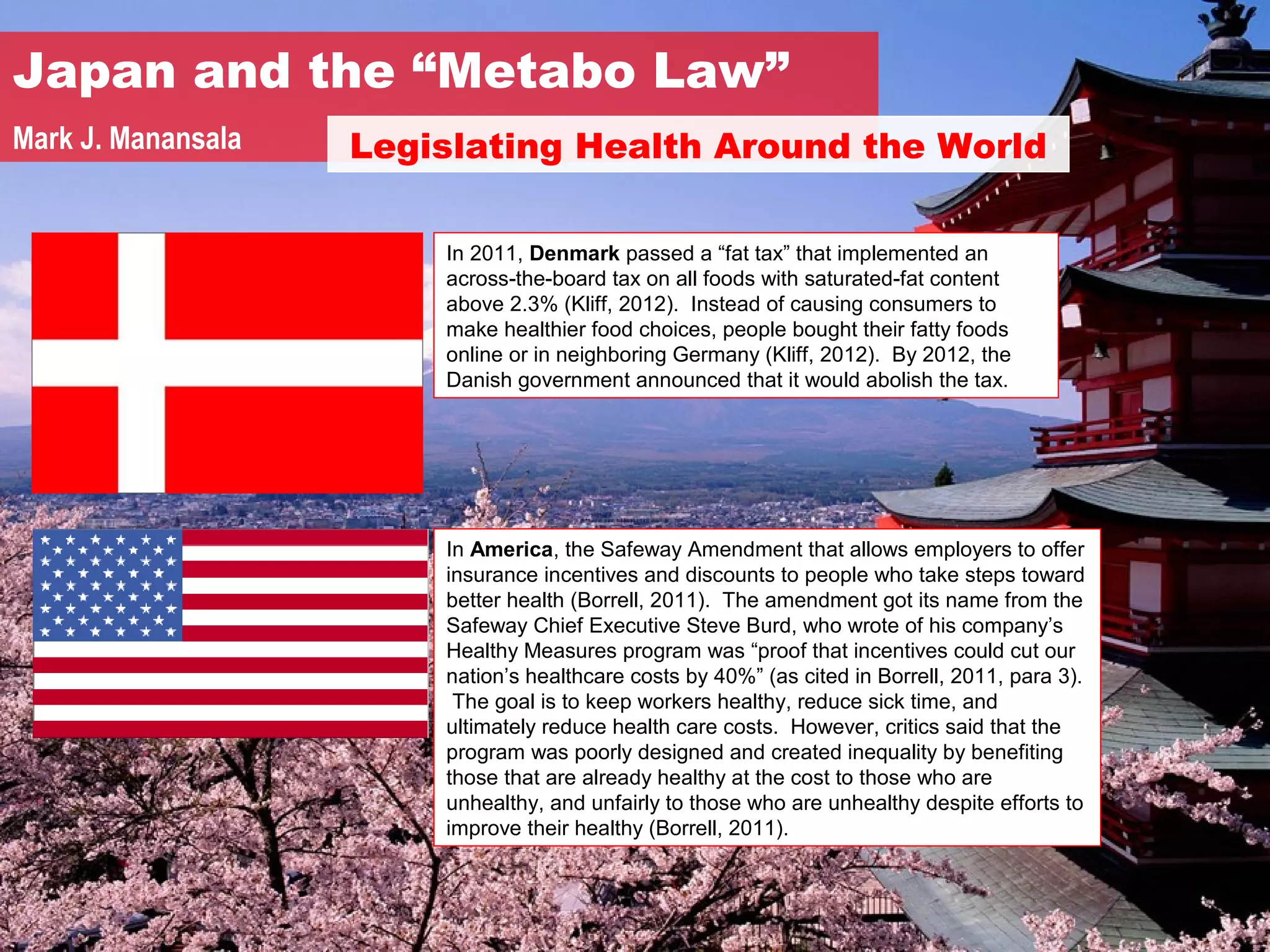 Japan and the “Metabo Law”
Mark J. Manansala   Legislating Health Around the World

                        In 2011, Denmark passed a “fat tax” that implemented an
                        across-the-board tax on all foods with saturated-fat content
                        above 2.3% (Kliff, 2012). Instead of causing consumers to
                        make healthier food choices, people bought their fatty foods
                        online or in neighboring Germany (Kliff, 2012). By 2012, the
                        Danish government announced that it would abolish the tax.




                        In America, the Safeway Amendment that allows employers to offer
                        insurance incentives and discounts to people who take steps toward
                        better health (Borrell, 2011). The amendment got its name from the
                        Safeway Chief Executive Steve Burd, who wrote of his company’s
                        Healthy Measures program was “proof that incentives could cut our
                        nation’s healthcare costs by 40%” (as cited in Borrell, 2011, para 3).
                         The goal is to keep workers healthy, reduce sick time, and
                        ultimately reduce health care costs. However, critics said that the
                        program was poorly designed and created inequality by benefiting
                        those that are already healthy at the cost to those who are
                        unhealthy, and unfairly to those who are unhealthy despite efforts to
                        improve their healthy (Borrell, 2011).
 