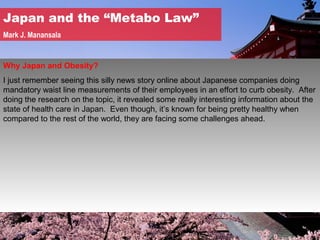 Japan and the “Metabo Law”
Mark J. Manansala


Why Japan and Obesity?
I just remember seeing this silly news story online about Japanese companies doing
mandatory waist line measurements of their employees in an effort to curb obesity. After
doing the research on the topic, it revealed some really interesting information about the
state of health care in Japan. Even though, it’s known for being pretty healthy when
compared to the rest of the world, they are facing some challenges ahead.
 