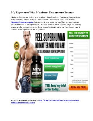 My Experience With Metaboost Testosterone Booster
Metaboost Testosterone Booster user complains? Does Metaboost Testosterone Booster biggest
scam on internet? Does it work? Is it safe for health? Read all side effects of Metaboost
MetaboostTestosterone BoosterTestosterone Booster before you buy..There are many peoples
who are interested in self-improvement, and there are the hundreds of many things that you may
every day to be a better form of you. There is one object that is sticks out from the rest when it
becomes to self-improvement for all populates.
Visitit! to get more information>>>>>> http://www.strongmenmuscle.com/my-experience-with-
metaboost-testosterone-booster/
 