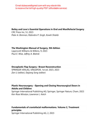 Bailey and Love's Essential Operations in Oral and Maxillofacial Surgery
CRC Press Inc, S.l, 2023
Peter A. Brennan, Rabindra P. Singh, Kaveh Shakib
The Washington Manual of Surgery, 9th Edition
Lippincott Williams & Wilkins, 9, 2023
Paul E. Wise, Jeffrey A. Blatnik
Oncoplastic Flap Surgery : Breast Reconstruction
SPRINGER VERLAG, SINGAPOR, 1st ed. 2023, 2023
Zan Li (editor), Dajiang Song (editor)
Plastic Neurosurgery - Opening and Closing Neurosurgical Doors in
Adults and Children
Springer International Publishing AG; Springer, Springer Nature, Cham, 2023
Ken Rose Winston, Lawrence L. Ketch
Fundamentals of craniofacial malformations. Volume 2, Treatment
principles
Springer International Publishing AG, 2, 2023
 