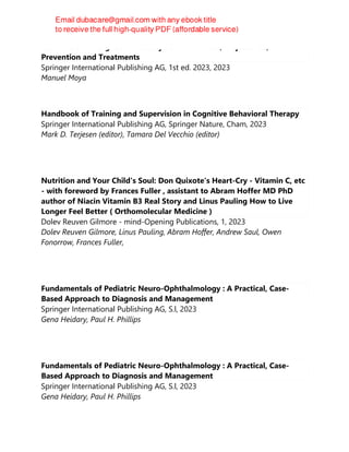 Pediatric Overweight and Obesity : Comorbidities, Trajectories,
Prevention and Treatments
Springer International Publishing AG, 1st ed. 2023, 2023
Manuel Moya
Handbook of Training and Supervision in Cognitive Behavioral Therapy
Springer International Publishing AG, Springer Nature, Cham, 2023
Mark D. Terjesen (editor), Tamara Del Vecchio (editor)
Nutrition and Your Child's Soul: Don Quixote's Heart-Cry - Vitamin C, etc
- with foreword by Frances Fuller , assistant to Abram Hoffer MD PhD
author of Niacin Vitamin B3 Real Story and Linus Pauling How to Live
Longer Feel Better ( Orthomolecular Medicine )
Dolev Reuven Gilmore - mind-Opening Publications, 1, 2023
Dolev Reuven Gilmore, Linus Pauling, Abram Hoffer, Andrew Saul, Owen
Fonorrow, Frances Fuller,
Fundamentals of Pediatric Neuro-Ophthalmology : A Practical, Case-
Based Approach to Diagnosis and Management
Springer International Publishing AG, S.l, 2023
Gena Heidary, Paul H. Phillips
Fundamentals of Pediatric Neuro-Ophthalmology : A Practical, Case-
Based Approach to Diagnosis and Management
Springer International Publishing AG, S.l, 2023
Gena Heidary, Paul H. Phillips
 