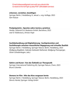 Gelassen und sicher im Stress : Das Stresskompetenz-Buch: Stress
erkennen, verstehen, bewältigen
Springer Berlin / Heidelberg, 8., aktual. u. erg. Auflage, 2023
Gert Kaluza
Postpsiquiatría : Apuntes sobre teorías y prácticas
Herder, Editorial S.A, Bookwire GmbH, Barcelona, 2023
José G-Valdecasas y Amaia Vispe
Suchtbehandlung und Digitalisierung : Suchtprävention und
Suchttherapie zwischen menschlicher Begegnung und virtueller Realität
Springer Berlin / Heidelberg, Springer Nature, Berlin, Heidelberg, 2023
Wolfgang Beiglböck, Gabriele Gottwald-Nathaniel, Wolfgang Preinsperger,
Oliver Scheibenbogen, (eds.)
Gehirn und Kunst : Von der Ästhetik zur Therapeutik
Springer International Publishing AG, Springer Nature, Cham, 2023
Bruno Colombo
Demenz im Film : Wie das Kino vergessen lernte
Springer Berlin / Heidelberg, Springer Nature, Berlin, Heidelberg, 2023
Dennis Henkel; Springer-Verlag GmbH
 