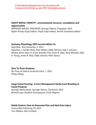HEAVY METAL TOXICITY : environmental concerns, remediation and
opportunities
SPRINGER VERLAG, SINGAPOR, Springer Nature, Singapore, 2023
Rajeev Pratap Singh (editor), Pooja Singh (editor), Amrita Srivastava (editor)
Anatomy Physiology 2023 second edition 2e
OpenStax ; Rice University, 2, 2023
OpenStax, J. Gordon Betts, Peter DeSaix, Eddie Johnson, Jody E. Johnson,
Oksana Korol, Dean H. Kruse, Brandon Poe, James A. Wise, Mark Womble, Kelly
A. Young, James A. Wise, Eddie Johnson, Peter Desaix
How To Draw Anatomy
IRL Press at Oxford University Press, 1, 2023
Phillip Molloy
Large Camel Farming : A Care-Management Guide From Breeding to
Camel Products
Springer Netherlands, Springer Nature, Dordrecht, 2023
Bernard Faye, Gaukhar Konuspayeva, Cécile Magnan
Rehab Science: How to Overcome Pain and Heal from Injury
Victory Belt Publishing, PS, 2023
Tom Walters; Glen Cordoza
 