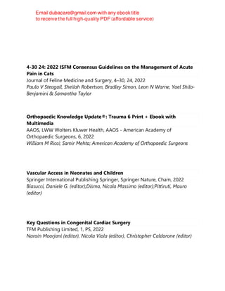 4-30 24: 2022 ISFM Consensus Guidelines on the Management of Acute
Pain in Cats
Journal of Feline Medicine and Surgery, 4–30, 24, 2022
Paulo V Steagall, Sheilah Robertson, Bradley Simon, Leon N Warne, Yael Shilo-
Benjamini & Samantha Taylor
Orthopaedic Knowledge Update®: Trauma 6 Print + Ebook with
Multimedia
AAOS, LWW Wolters Kluwer Health, AAOS - American Academy of
Orthopaedic Surgeons, 6, 2022
William M Ricci; Samir Mehta; American Academy of Orthopaedic Surgeons
Vascular Access in Neonates and Children
Springer International Publishing Springer, Springer Nature, Cham, 2022
Biasucci, Daniele G. (editor);Disma, Nicola Massimo (editor);Pittiruti, Mauro
(editor)
Key Questions in Congenital Cardiac Surgery
TFM Publishing Limited, 1, PS, 2022
Narain Moorjani (editor), Nicola Viola (editor), Christopher Caldarone (editor)
 