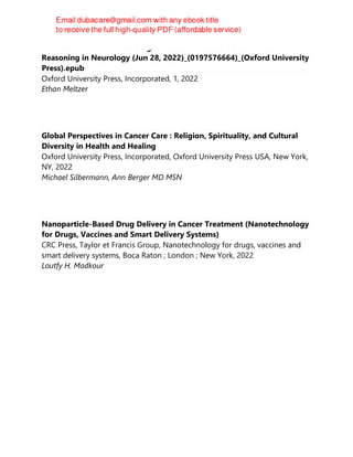 How to Think Like a Neurologist-A Case-Based Guide to Clinical
Reasoning in Neurology (Jun 28, 2022)_(0197576664)_(Oxford University
Press).epub
Oxford University Press, Incorporated, 1, 2022
Ethan Meltzer
Global Perspectives in Cancer Care : Religion, Spirituality, and Cultural
Diversity in Health and Healing
Oxford University Press, Incorporated, Oxford University Press USA, New York,
NY, 2022
Michael Silbermann, Ann Berger MD MSN
Nanoparticle-Based Drug Delivery in Cancer Treatment (Nanotechnology
for Drugs, Vaccines and Smart Delivery Systems)
CRC Press, Taylor et Francis Group, Nanotechnology for drugs, vaccines and
smart delivery systems, Boca Raton ; London ; New York, 2022
Loutfy H. Madkour
 