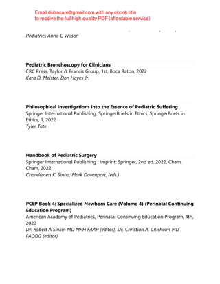 Journalist Health Editor Rachel Rabkin Peachman, Associate Professor of
Pediatrics Anna C Wilson
Pediatric Bronchoscopy for Clinicians
CRC Press, Taylor & Francis Group, 1st, Boca Raton, 2022
Kara D. Meister, Don Hayes Jr.
Philosophical Investigations into the Essence of Pediatric Suffering
Springer International Publishing, SpringerBriefs in Ethics, SpringerBriefs in
Ethics, 1, 2022
Tyler Tate
Handbook of Pediatric Surgery
Springer International Publishing : Imprint: Springer, 2nd ed. 2022, Cham,
Cham, 2022
Chandrasen K. Sinha; Mark Davenport; (eds.)
PCEP Book 4: Specialized Newborn Care (Volume 4) (Perinatal Continuing
Education Program)
American Academy of Pediatrics, Perinatal Continuing Education Program, 4th,
2022
Dr. Robert A Sinkin MD MPH FAAP (editor), Dr. Christian A. Chisholm MD
FACOG (editor)
 