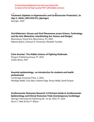 Hypertension and Heart Failure - Epidemiology, Mechanisms and
Treatment (Updates in Hypertension and Cardiovascular Protection), 2e
(Apr 2, 2024)_(3031393147)_(Springer)
Springer, 2024
Viral Behaviors: Viruses and Viral Phenomena across Science, Technology,
and the Arts (Biotechne: Interthinking Art, Science and Design)
Bloomsbury Visual Arts; Bloomsbury, PS, 2024
Roberta Buiani; Charissa N. Terranova; Meredith Tromble
Crisis Averted : The Hidden Science of Fighting Outbreaks
Penguin Publishing Group, PT, 2024
Caitlin Rivers, PhD
Essential epidemiology : an introduction for students and health
professionals
Cambridge University Press, 5, 2024
Penelope Webb, Chris Bain, Andrew Page, Penny Webb, Sandi Pirozzo
Cardiovascular Outcomes Research: A Clinicians Guide to Cardiovascular
Epidemiology and Clinical Outcomes Trials (Contemporary Cardiology)
Springer International Publishing AG, 1st ed. 2024, PT, 2024
Kevin C. Maki & Don P. Wilson
 