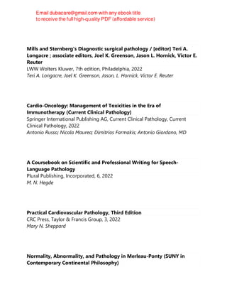 Mills and Sternberg's Diagnostic surgical pathology / [editor] Teri A.
Longacre ; associate editors, Joel K. Greenson, Jason L. Hornick, Victor E.
Reuter
LWW Wolters Kluwer, 7th edition, Philadelphia, 2022
Teri A. Longacre, Joel K. Greenson, Jason, L. Hornick, Victor E. Reuter
Cardio-Oncology: Management of Toxicities in the Era of
Immunotherapy (Current Clinical Pathology)
Springer International Publishing AG, Current Clinical Pathology, Current
Clinical Pathology, 2022
Antonio Russo; Nicola Maurea; Dimitrios Farmakis; Antonio Giordano, MD
A Coursebook on Scientific and Professional Writing for Speech-
Language Pathology
Plural Publishing, Incorporated, 6, 2022
M. N. Hegde
Practical Cardiovascular Pathology, Third Edition
CRC Press, Taylor & Francis Group, 3, 2022
Mary N. Sheppard
Normality, Abnormality, and Pathology in Merleau-Ponty (SUNY in
Contemporary Continental Philosophy)
 