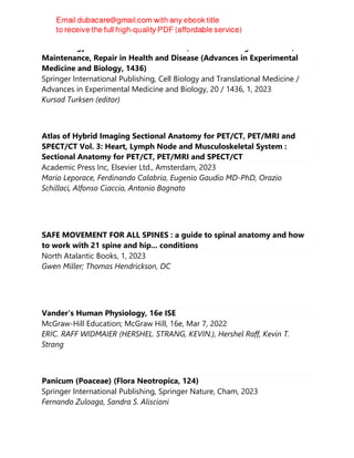 Cell Biology and Translational Medicine, Volume 20: Organ Function,
Maintenance, Repair in Health and Disease (Advances in Experimental
Medicine and Biology, 1436)
Springer International Publishing, Cell Biology and Translational Medicine /
Advances in Experimental Medicine and Biology, 20 / 1436, 1, 2023
Kursad Turksen (editor)
Atlas of Hybrid Imaging Sectional Anatomy for PET/CT, PET/MRI and
SPECT/CT Vol. 3: Heart, Lymph Node and Musculoskeletal System :
Sectional Anatomy for PET/CT, PET/MRI and SPECT/CT
Academic Press Inc, Elsevier Ltd., Amsterdam, 2023
Mario Leporace, Ferdinando Calabria, Eugenio Gaudio MD-PhD, Orazio
Schillaci, Alfonso Ciaccio, Antonio Bagnato
SAFE MOVEMENT FOR ALL SPINES : a guide to spinal anatomy and how
to work with 21 spine and hip... conditions
North Atalantic Books, 1, 2023
Gwen Miller; Thomas Hendrickson, DC
Vander's Human Physiology, 16e ISE
McGraw-Hill Education; McGraw Hill, 16e, Mar 7, 2022
ERIC. RAFF WIDMAIER (HERSHEL. STRANG, KEVIN.), Hershel Raff, Kevin T.
Strang
Panicum (Poaceae) (Flora Neotropica, 124)
Springer International Publishing, Springer Nature, Cham, 2023
Fernando Zuloaga, Sandra S. Aliscioni
 