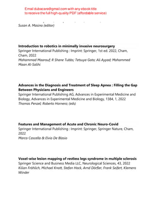 Oxford University Press, Incorporated, 2. ed, New York, 2022-04-01
Susan A. Masino (editor)
Introduction to robotics in minimally invasive neurosurgery
Springer International Publishing : Imprint: Springer, 1st ed. 2022, Cham,
Cham, 2022
Mohammad Maarouf; R Shane Tubbs; Tetsuya Goto; Ali Ayyad; Mohammed
Maan Al-Salihi
Advances in the Diagnosis and Treatment of Sleep Apnea : Filling the Gap
Between Physicians and Engineers
Springer International Publishing AG, Advances in Experimental Medicine and
Biology, Advances in Experimental Medicine and Biology, 1384, 1, 2022
Thomas Penzel; Roberto Hornero; (eds)
Features and Management of Acute and Chronic Neuro-Covid
Springer International Publishing : Imprint: Springer, Springer Nature, Cham,
2022
Marco Cascella & Elvio De Blasio
Voxel-wise lesion mapping of restless legs syndrome in multiple sclerosis
Springer Science and Business Media LLC, Neurological Sciences, 43, 2022
Kilian Fröhlich, Michael Knott, Stefan Hock, Arnd Dörfler, Frank Seifert, Klemens
Winder
 