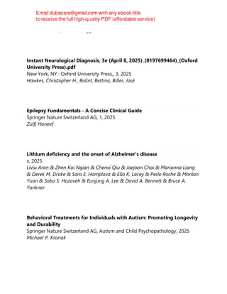 Bruno Colombo, Roberto Teggi
Instant Neurological Diagnosis, 3e (April 8, 2025)_(0197699464)_(Oxford
University Press).pdf
New York, NY : Oxford University Press,, 3, 2025
Hawkes, Christopher H., Balint, Bettina, Biller, José
Epilepsy Fundamentals - A Concise Clinical Guide
Springer Nature Switzerland AG, 1, 2025
Zulfi Haneef
Lithium deficiency and the onset of Alzheimer’s disease
x, 2025
Liviu Aron & Zhen Kai Ngian & Chenxi Qiu & Jaejoon Choi & Marianna Liang
& Derek M. Drake & Sara E. Hamplova & Ella K. Lacey & Perle Roche & Monlan
Yuan & Saba S. Hazaveh & Eunjung A. Lee & David A. Bennett & Bruce A.
Yankner
Behavioral Treatments for Individuals with Autism: Promoting Longevity
and Durability
Springer Nature Switzerland AG, Autism and Child Psychopathology, 2025
Michael P. Kranak
 