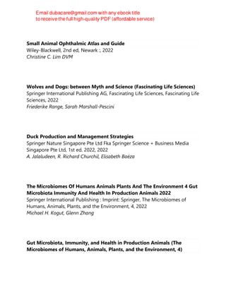 Small Animal Ophthalmic Atlas and Guide
Wiley-Blackwell, 2nd ed, Newark :, 2022
Christine C. Lim DVM
Wolves and Dogs: between Myth and Science (Fascinating Life Sciences)
Springer International Publishing AG, Fascinating Life Sciences, Fascinating Life
Sciences, 2022
Friederike Range, Sarah Marshall-Pescini
Duck Production and Management Strategies
Springer Nature Singapore Pte Ltd Fka Springer Science + Business Media
Singapore Pte Ltd, 1st ed. 2022, 2022
A. Jalaludeen, R. Richard Churchil, Elisabeth Baéza
The Microbiomes Of Humans Animals Plants And The Environment 4 Gut
Microbiota Immunity And Health In Production Animals 2022
Springer International Publishing : Imprint: Springer, The Microbiomes of
Humans, Animals, Plants, and the Environment, 4, 2022
Michael H. Kogut, Glenn Zhang
Gut Microbiota, Immunity, and Health in Production Animals (The
Microbiomes of Humans, Animals, Plants, and the Environment, 4)
 