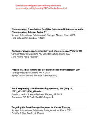Pharmaceutical Formulations for Older Patients (AAPS Advances in the
Pharmaceutical Sciences Series, 51)
Springer International Publishing AG, Springer Nature, Cham, 2023
Mine Orlu (editor), Fang Liu (editor)
Reviews of physiology, biochemistry and pharmacology. [Volume 186
Springer Nature Switzerland AG, Springer Nature, Cham, 2023
Stine Helene Falsig Pedersen
Precision Medicine (Handbook of Experimental Pharmacology, 280)
Springer Nature Switzerland AG, 4, 2023
Ingolf Cascorbi (editor), Matthias Schwab (editor)
Rau's Respiratory Care Pharmacology (Evolve), 11e (Aug 17,
2023)_(0323871550)_(Elsevier)
Elsevier - Health Sciences Division, 11e, Aug 17, 2023
Gardenhire EdD RRT-NPS FAARC, Douglas S.
Targeting the DNA Damage Response for Cancer Therapy
Springer International Publishing, Springer Nature, Cham, 2023
Timothy A. Yap; Geoffrey I. Shapiro
 