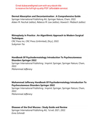 Dermal Absorption and Decontamination : A Comprehensive Guide
Springer International Publishing AG, Springer Nature, Cham, 2022
Aileen M. Feschuk (editor), Rebecca M. Law (editor), Howard I. Maibach (editor)
Rhinoplasty in Practice : An Algorithmic Approach to Modern Surgical
Techniques
CRC Press Inc, CRC Press (Unlimited), [N.p.], 2022
Suleyman Tas
Handbook Of Psychodermatology Introduction To Psychocutaneous
Disorders Springer 2022
Springer International Publishing : Imprint: Springer, Springer Nature, Cham,
2022
Mohammad Jafferany
Mohammad Jafferany Handbook Of Psychodermatology Introduction To
Psychocutaneous Disorders Springer 2022
Springer International Publishing : Imprint: Springer, Springer Nature, Cham,
2022
Mohammad Jafferany
Diseases of the Oral Mucosa : Study Guide and Review
Springer International Publishing AG, 1st ed. 2021, 2022
Enno Schmidt
 