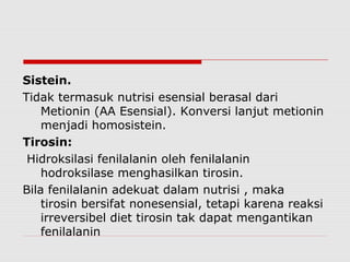 Sistein.
Tidak termasuk nutrisi esensial berasal dari
Metionin (AA Esensial). Konversi lanjut metionin
menjadi homosistein.
Tirosin:
Hidroksilasi fenilalanin oleh fenilalanin
hodroksilase menghasilkan tirosin.
Bila fenilalanin adekuat dalam nutrisi , maka
tirosin bersifat nonesensial, tetapi karena reaksi
irreversibel diet tirosin tak dapat mengantikan
fenilalanin
 