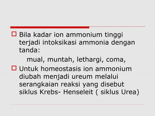 Bila kadar ion ammonium tinggi
terjadi intoksikasi ammonia dengan
tanda:
mual, muntah, lethargi, coma,
 Untuk homeostasis ion ammonium
diubah menjadi ureum melalui
serangkaian reaksi yang disebut
siklus Krebs- Henseleit ( siklus Urea)
 