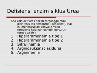 Defisiensi enzim siklus Urea
Ada kala aktivitas enzim terganggu atau
disintesis tak sempurna (defisiensi). Hal
ini menimbulkan penyakit yang
tergolong kelainan genetik berturut-
turut adalah :
1. Hiperammonemia tipe 1
2. Hiperammonemia tipe 2
3. Sitrulinemia
4. Arginosuksinat asiduria
5. Argininemia
 