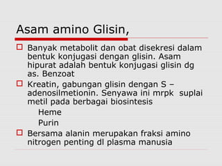 Asam amino Glisin,
 Banyak metabolit dan obat disekresi dalam
bentuk konjugasi dengan glisin. Asam
hipurat adalah bentuk konjugasi glisin dg
as. Benzoat
 Kreatin, gabungan glisin dengan S –
adenosilmetionin. Senyawa ini mrpk suplai
metil pada berbagai biosintesis
Heme
Purin
 Bersama alanin merupakan fraksi amino
nitrogen penting dl plasma manusia
 