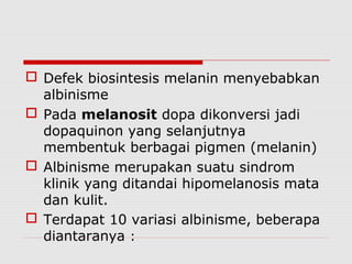  Defek biosintesis melanin menyebabkan
albinisme
 Pada melanosit dopa dikonversi jadi
dopaquinon yang selanjutnya
membentuk berbagai pigmen (melanin)
 Albinisme merupakan suatu sindrom
klinik yang ditandai hipomelanosis mata
dan kulit.
 Terdapat 10 variasi albinisme, beberapa
diantaranya :
 