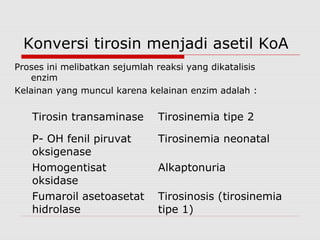 Konversi tirosin menjadi asetil KoA
Proses ini melibatkan sejumlah reaksi yang dikatalisis
enzim
Kelainan yang muncul karena kelainan enzim adalah :
Tirosin transaminase Tirosinemia tipe 2
P- OH fenil piruvat
oksigenase
Tirosinemia neonatal
Homogentisat
oksidase
Alkaptonuria
Fumaroil asetoasetat
hidrolase
Tirosinosis (tirosinemia
tipe 1)
 