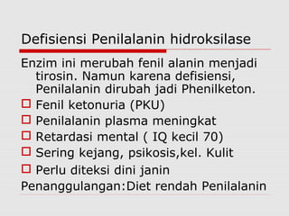 Defisiensi Penilalanin hidroksilase
Enzim ini merubah fenil alanin menjadi
tirosin. Namun karena defisiensi,
Penilalanin dirubah jadi Phenilketon.
 Fenil ketonuria (PKU)
 Penilalanin plasma meningkat
 Retardasi mental ( IQ kecil 70)
 Sering kejang, psikosis,kel. Kulit
 Perlu diteksi dini janin
Penanggulangan:Diet rendah Penilalanin
 