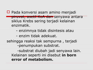  Pada konversi asam amino menjadi
piruvat, asetil KoA dan senyawa antara
siklus Krebs sering terjadi kelainan
enzimatik.
- enzimnya tidak disintesis atau
- enzim tidak adekuat.
sehingga reaksi tak sempurna , terjadi
-penumpukan substrat.
-substrat diubah jadi senyawa lain.
Kelainan seperti ini disebut in born
error of metabolism.
 