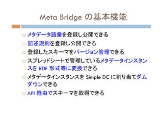 Meta Bridge の基本機能	
¨    メタデータ語彙を登録し公開できる
¨    記述規則を登録し公開できる
¨    登録したスキーマをバージョン管理できる
¨    スプレッドシートで管理しているメタデータインスタン
  ...
