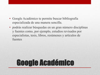 Google Académico
• Google Académico te permite buscar bibliografía
especializada de una manera sencilla.
• podrás realizar búsquedas en un gran número disciplinas
y fuentes como, por ejemplo, estudios revisados por
especialistas, tesis, libros, resúmenes y artículos de
fuentes
 