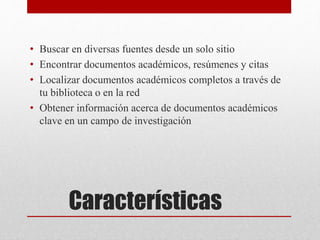 Características
• Buscar en diversas fuentes desde un solo sitio
• Encontrar documentos académicos, resúmenes y citas
• Localizar documentos académicos completos a través de
tu biblioteca o en la red
• Obtener información acerca de documentos académicos
clave en un campo de investigación
 