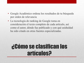 ¿Cómo se clasifican los
artículos?
• Google Académico ordena los resultados de tu búsqueda
por orden de relevancia
• La tecnología de ranking de Google toma en
consideración el texto completo de cada artículo, así
como el autor, dónde fue publicado y con qué asiduidad
ha sido citado en otras fuentes especializadas.
 