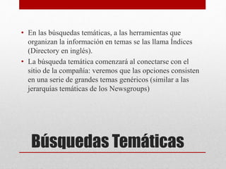 Búsquedas Temáticas
• En las búsquedas temáticas, a las herramientas que
organizan la información en temas se las llama Índices
(Directory en inglés).
• La búsqueda temática comenzará al conectarse con el
sitio de la compañía: veremos que las opciones consisten
en una serie de grandes temas genéricos (similar a las
jerarquías temáticas de los Newsgroups)
 