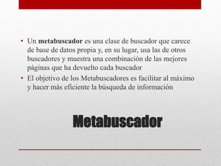 Metabuscador
• Un metabuscador es una clase de buscador que carece
de base de datos propia y, en su lugar, usa las de otros
buscadores y muestra una combinación de las mejores
páginas que ha devuelto cada buscador
• El objetivo de los Metabuscadores es facilitar al máximo
y hacer más eficiente la búsqueda de información
 