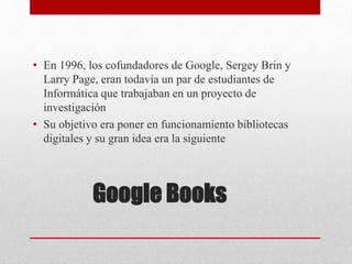 Google Books
• En 1996, los cofundadores de Google, Sergey Brin y
Larry Page, eran todavía un par de estudiantes de
Informática que trabajaban en un proyecto de
investigación
• Su objetivo era poner en funcionamiento bibliotecas
digitales y su gran idea era la siguiente
 