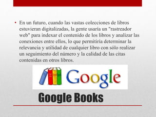 Google Books
• En un futuro, cuando las vastas colecciones de libros
estuvieran digitalizadas, la gente usaría un "rastreador
web" para indexar el contenido de los libros y analizar las
conexiones entre ellos, lo que permitiría determinar la
relevancia y utilidad de cualquier libro con sólo realizar
un seguimiento del número y la calidad de las citas
contenidas en otros libros.
 