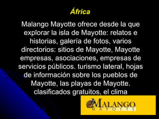 África
Malango Mayotte ofrece desde la que
explorar la isla de Mayotte: relatos e
historias, galería de fotos, varios
directorios: sitios de Mayotte, Mayotte
empresas, asociaciones, empresas de
servicios públicos. turismo lateral, hojas
de información sobre los pueblos de
Mayotte, las playas de Mayotte.
clasificados gratuitos, el clima
 