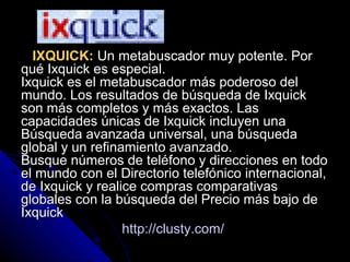 IXQUICK:IXQUICK: Un metabuscador muy potente. PorUn metabuscador muy potente. Por
qué Ixquick es especial.qué Ixquick es especial.
Ixquick es el metabuscador más poderoso delIxquick es el metabuscador más poderoso del
mundo. Los resultados de búsqueda de Ixquickmundo. Los resultados de búsqueda de Ixquick
son más completos y más exactos. Lasson más completos y más exactos. Las
capacidades únicas de Ixquick incluyen unacapacidades únicas de Ixquick incluyen una
Búsqueda avanzada universal, una búsquedaBúsqueda avanzada universal, una búsqueda
global y un refinamiento avanzado.global y un refinamiento avanzado.
Busque números de teléfono y direcciones en todoBusque números de teléfono y direcciones en todo
el mundo con el Directorio telefónico internacional,el mundo con el Directorio telefónico internacional,
de Ixquick y realice compras comparativasde Ixquick y realice compras comparativas
globales con la búsqueda del Precio más bajo deglobales con la búsqueda del Precio más bajo de
IxquickIxquick
http://clusty.com/http://clusty.com/
 