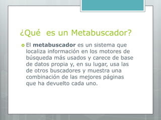 ¿Qué es un Metabuscador?
 Elmetabuscador es un sistema que
 localiza información en los motores de
 búsqueda más usados y carece de base
 de datos propia y, en su lugar, usa las
 de otros buscadores y muestra una
 combinación de las mejores páginas
 que ha devuelto cada uno.
 