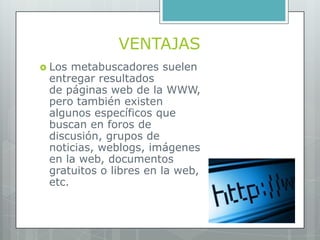 VENTAJAS
 Los metabuscadores suelen
 entregar resultados
 de páginas web de la WWW,
 pero también existen
 algunos específicos que
 buscan en foros de
 discusión, grupos de
 noticias, weblogs, imágenes
 en la web, documentos
 gratuitos o libres en la web,
 etc.
 