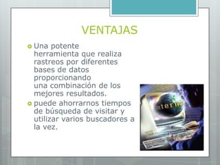 VENTAJAS
 Una   potente
  herramienta que realiza
  rastreos por diferentes
  bases de datos
  proporcionando
  una combinación de los
  mejores resultados.
 puede ahorrarnos tiempos
  de búsqueda de visitar y
  utilizar varios buscadores a
  la vez.
 