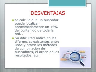DESVENTAJAS
 se calcula que un buscador
  puede localizar
  aproximadamente un 15%
  del contenido de toda la
  red. .
 Su dificultad radica en las
  diferencias existentes entre
  unos y otros: los métodos
  de combinación de
  buscadores, el orden de los
  resultados, etc.
 
