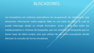 BUSCADORES.
Los buscadores son sistemas automáticos de recuperación de información que
almacenan información sobre páginas Web en una base de datos, la cual se
puede interrogar desde un simple formulario. Junto a esta idea están los
metabuscadores o motores de búsqueda, que son sistemas de búsqueda que no
tienen base de datos propia, sino que utilizan las de varios buscadores donde
efectúan la consulta de forma simultánea.
 