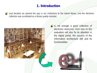 1. Introduction
Last decades we opened the way in our institutions to the hybrid library, and the electronic
collection was constituted as a library quality indicator


                                                is not enough a good collection of
                                                electronic resources, from now on the
                                                evaluation will also fix its attention in
                                                the digital portal, the success of the
                                                information architecture (AI) and its
                                                functionalities
 