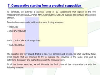7. Comparative starting from a practical supposition
To conclude, we outlined a practical series of 10 suppositions that replied in the five
metasearchers (MetaLib, ZPortal, MAP, SearchSolver, Sirsi), to evaluate the behavior of each one
of them.
Two databases were selected from the meta finding resources:
• MEDLINE
• ISI PROCEEDINGS


and a portal of electronic magazines:
• SCIENCE DIRECT


The searches are very closed, that is to say, very sensitive and precise, for what you/they throw
small results that we browsed, to try to evaluate the relevance of the same ones and to
determine the quality and exahustiveness of the metasearchers.
Of all the thrown searches, we will illustrate this final phase of the comparative one with the
following example:
 