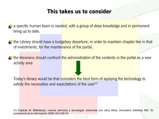 This takes us to consider

a specific human team is needed, with a group of deep knowledge and in permanent
bring up to date.

the Library should have a budgetary departure, in order to maintain chapter like in that
of investments, for the maintenance of the portal,

the librarians should confront the administration of the contents in the portal as a new
activity area


Today's library would be that considers the best form of applying the technology to
satisfy the necessities and expectations of the user(1)




(1) Enjolras M. Bibliotecas, nuevos servicios y tecnología: entrevista con Jerry Kline, Innovative Interface INC. El
profesional de la información 2006;15(1):65-74.
 