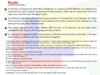 Results
   To bird view, all respond well. Above 80% of satisfaction. In a resource Z39.50 (Medline), the metasearchers
   implements the search equation appropriately and they coincide in 100% with the results that it throws the
   native source with the same interrogation syntax.
   The differences begin to be evident in those resources where it is necessary the use of a gateway. The design
   of the same one and the characteristics of the operation of the motor of search of each metasearcher, they
   determine the quality of the obtained results.
   They notably highlight low this shade, MetaLib, MAP and Sirsi, to the being the only ones which return
   registrations in the resources ISI Proceedings and Science Direct.
   It is necessary to highlight that MAP, not only returns 4 references of Science Direct of the table 1, but rather
   it also recovers, 6 references from the same portal of magazines:
1. Prophylactic activity of increasing doses of intravenous histamine in refractory igraine: Retrospective observations of a series of patients with
migraine without aura. Current Therapeutic Research, Volume 65, Issue 1, January-February 2004, Pages 70-78
Umberto Pietrini, Massimo De Luca, Enrico Del Bene, Francesco De Cesaris, Luca Bertinotti, Nicola Colangelo and Alberto Moggi Pignone
2. Behavioral and prophylactic pharmacological intervention studies of pediatric migraine: an exploratory meta-analysis. Pain, Volume 60, Issue 3,
March 1995, Pages 239-255
Christiane Hermann, Mirihae Kim and Edward B. Blanchard
3. Pharmacological versus non-pharmacological prophylaxis of recurrent migraine headache: a meta-analytic review of clinical trials. Pain, Volume
42, Issue 1, July 1990, Pages 1-13
Kenneth A. Holroyd and Donald B. Penzien
4. Rapid method for estimating the risk of acutely controversial side effects of prescription drugs. Journal of Clinical Epidemiology, Volume 43, Issue
5, 1990, Pages 433-439
Hans Petri, Hubert Leufkens, Jack Naus, Reinhilde Silkens, Paulien Van Hessen and John Urquhart
5. Choice of antihypertensive drug therapy. American Heart Journal, Volume 114, Issue 4, Part 2, October 1987, Pages 1030-1040
B. N. C. Prichard and B. Tomlinson
6. MIGRAINE. The Lancet, Volume 326, Issue 8447, 20 July 1985, Pages 167-168. Peter Kandela
 
