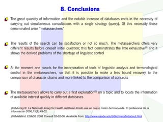 8. Conclusions
The great quantity of information and the notable increase of databases ends in the necessity of
carrying out simultaneous consultations with a single strategy (query). Of this necessity those
denominated arise “metasearchers”


The results of the search can be satisfactory or not so much. The metasearchers offers very
different results before oneself initial question; this fact demonstrates the little exhaustive(8) and it
shows the derived problems of the shortage of linguistic control


At the moment one pleads for the incorporation of tools of linguistic analysis and terminological
control in the metasearchers, so that it is possible to make a less bound recovery to the
comparison of character chains and more linked to the comparison of concepts


The metasearchers allows to carry out a first exploratión(9) on a topic and to locate the information
of available interest quickly in different databases

(8) Murray R. La National Library for Health del Reino Unido usa un nuevo motor de búsqueda. El profesional de la
información 2006;15(1):49-52.
(9) Metafind. ESADE 2008 Consult 02-02-08. Available from: http://www.esade.edu/biblio/metafindabout.html
 