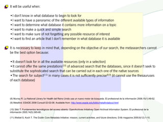 It will be useful when:

•I don't know in what database to begin to look for
•I want to have a panoramic of the different available types of information
•I want to determine what database it contains more information on a topic
•I want to make a quick and simple search
•I want to make sure of not forgetting any possible resource of interest
•I want to find an article that I don't remember in what database it is available

It is necessary to keep in mind that, depending on the objective of our search, the metasearchers cannot
be the best option because:

•It doesn't look for in all the available resources (only in a selection)
•It cannot offer the same prestations(10) of advanced search that the databases, since it doesn't seek to
substitute the sophisticated search that can be carried out in each one of the native sources
•The search for subject(11) in many cases it is not sufficiently precise(8;9) (it cannot use the thesauruses
of each database)



(8) Murray R. La National Library for Health del Reino Unido usa un nuevo motor de búsqueda. El profesional de la información 2006;15(1):49-52.
(9) Metafind. ESADE 2008 Consult 02-02-08. Available from: http://www.esade.edu/biblio/metafindabout.html

(10) Silió T. Fundamentos tecnológicos del acceso abierto: OpenArchives Initiativey Open Archival Information System. El profesional de la
información 2005;14(5):365-80.

(11) Weibel S, Koch T. The Dublin Core Metadata Initiative: mission, current activities, and future directions. D-lib magazine 2000;6(12):1-10.
 