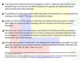 They should not be used as tool for the investigation in depth. To obtain the best result the most
advisable thing it is to look for in the different databases for separate, the sophisticated search
options that they offer taking advantage.

The handling and control of the existent digital information at the present time, it has generated new
challenges and problems(12) that require to be treated and solved:

Quality and relevancy in the recovery of information. the initiative of files open search to create a
great system of universal scientific knowledge, with the meta date of all the existent academic
information.

Editorial vs open access. He concentrates on the facilities for the diffusion and the accessibility of
the scientific information through Internet. The access initiative open of Budapest (Budapest Open
Access Initiative), it is the first link that looks for to liberate all the contents and to leave them you
liberate within reach of the humanity.

Interaction among systems of information. The metasearchers should of to be compatible in a great
systems(13) through the communication protocols, (Z39.50, open Norms, OAI-PMH, SRW/SRU, http,
MARC, DOI, SQL, EAD, TEI, XML, Dublin Core, etc..).

(12) Arango de V. ME. El Z39.50 en el ambiente de transferencia y recuperación de información. Revista Interamericana de Nuevas Tecnologías
de la Información 2000;5(1):18-24.
(13)Gomez Dueñas LF, Correa M. AT. Metabúsqueda: integrando colecciones y mejorando la difusión. XII Jornadas de actualización en bibliotecas
médicas 2005. Consult 22-12-07. Available from: http://eprints.rclis.org/archive/00004849/02/ponencia_unirecs.pdf
 